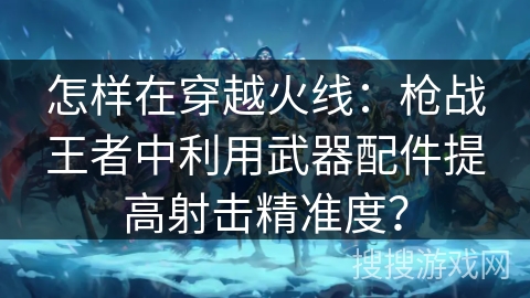 怎样在穿越火线：枪战王者中利用武器配件提高射击精准度？