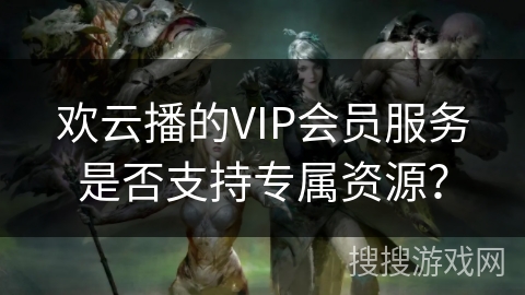 欢云播的VIP会员服务是否支持专属资源？