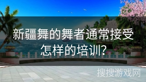新疆舞的舞者通常接受怎样的培训？