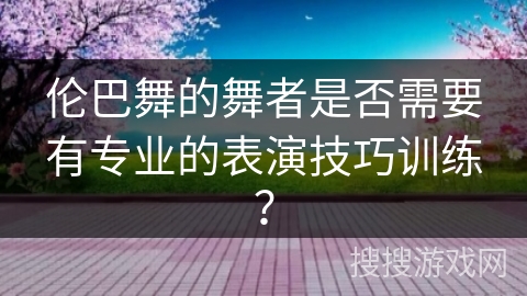 伦巴舞的舞者是否需要有专业的表演技巧训练？
