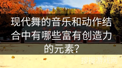 现代舞的音乐和动作结合中有哪些富有创造力的元素？