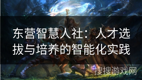 东营智慧人社：人才选拔与培养的智能化实践