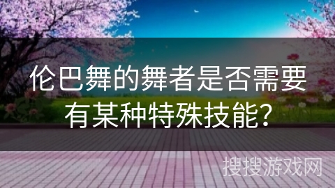 伦巴舞的舞者是否需要有某种特殊技能？