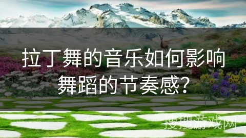 拉丁舞的音乐如何影响舞蹈的节奏感？