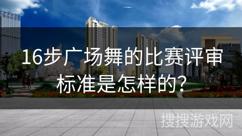 16步广场舞的比赛评审标准是怎样的？
