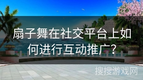扇子舞在社交平台上如何进行互动推广？