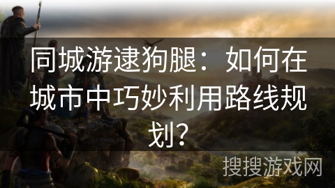 同城游逮狗腿：如何在城市中巧妙利用路线规划？