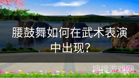 腰鼓舞如何在武术表演中出现？
