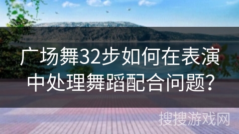 广场舞32步如何在表演中处理舞蹈配合问题？