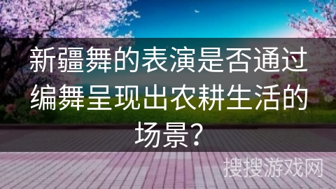 新疆舞的表演是否通过编舞呈现出农耕生活的场景？