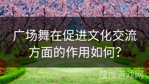 广场舞在促进文化交流方面的作用如何？