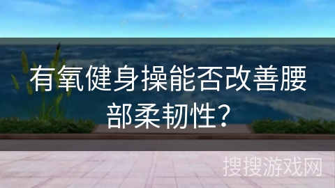 有氧健身操能否改善腰部柔韧性？