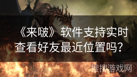 《来啵》软件支持实时查看好友最近位置吗？