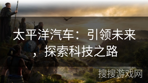 太平洋汽车:引领未来,探索科技之路 太平洋汽车:引领未来,探索科技之路