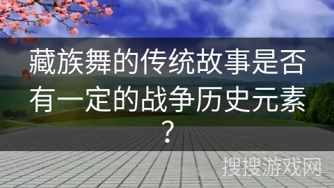 藏族舞的传统故事是否有一定的战争历史元素？