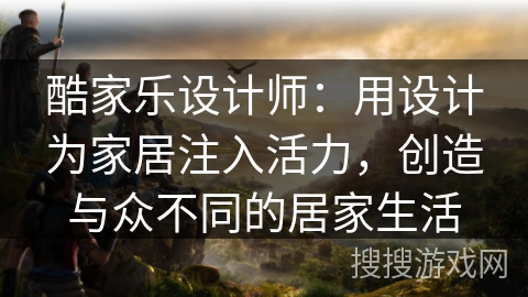 酷家乐设计师：用设计为家居注入活力，创造与众不同的居家生活