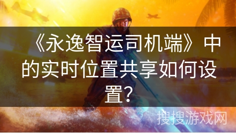 《永逸智运司机端》中的实时位置共享如何设置？