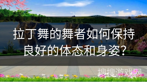 拉丁舞的舞者如何保持良好的体态和身姿？