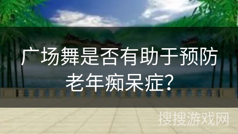 广场舞是否有助于预防老年痴呆症？