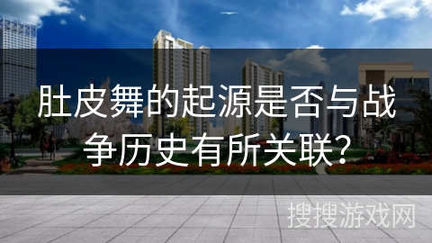 肚皮舞的起源是否与战争历史有所关联？