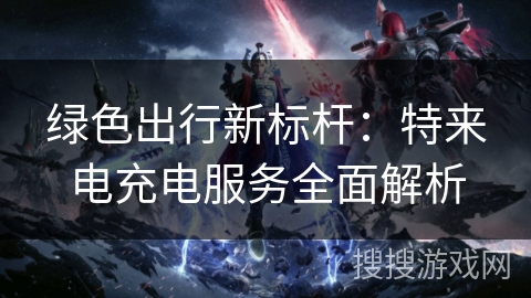 绿色出行新标杆：特来电充电服务全面解析