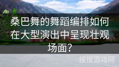 桑巴舞的舞蹈编排如何在大型演出中呈现壮观场面？