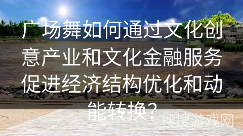 广场舞如何通过文化创意产业和文化金融服务促进经济结构优化和动能转换？