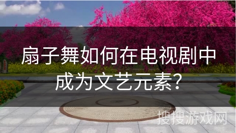 扇子舞如何在电视剧中成为文艺元素？