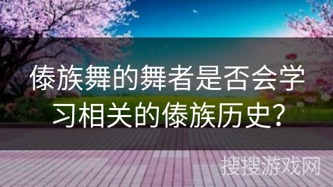 傣族舞的舞者是否会学习相关的傣族历史？