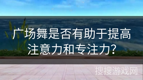 广场舞是否有助于提高注意力和专注力？