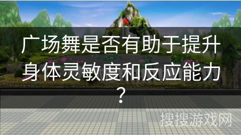 广场舞是否有助于提升身体灵敏度和反应能力？