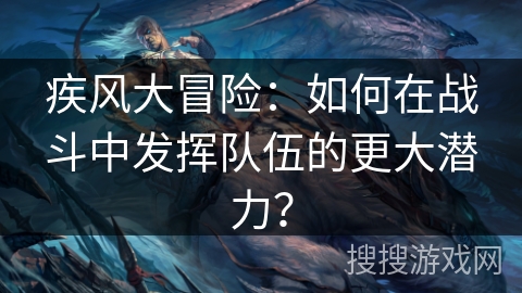 疾风大冒险：如何在战斗中发挥队伍的更大潜力？