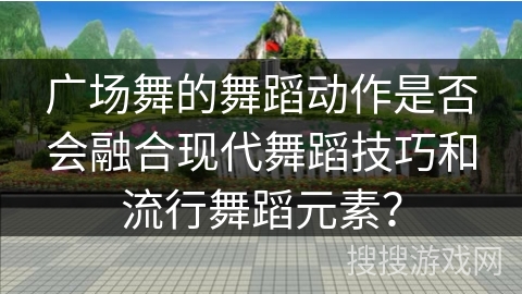 广场舞的舞蹈动作是否会融合现代舞蹈技巧和流行舞蹈元素？