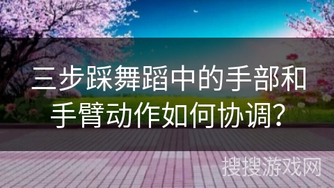 三步踩舞蹈中的手部和手臂动作如何协调？