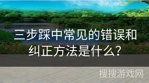 三步踩中常见的错误和纠正方法是什么? 三步踩中常见的错误和纠正方法是什么?
