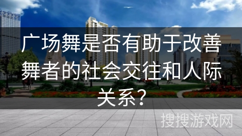 广场舞是否有助于改善舞者的社会交往和人际关系？