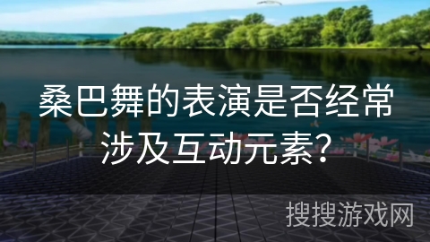 桑巴舞的表演是否经常涉及互动元素？
