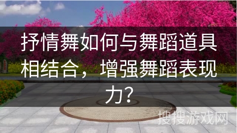 抒情舞如何与舞蹈道具相结合，增强舞蹈表现力？