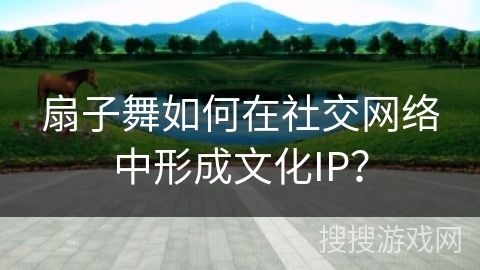 扇子舞如何在社交网络中形成文化IP？