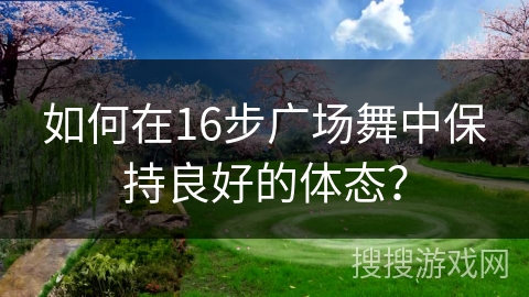 如何在16步广场舞中保持良好的体态? 如何在16步广场舞中保持良好的体态?