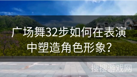 广场舞32步如何在表演中塑造角色形象？
