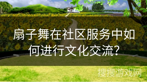 扇子舞在社区服务中如何进行文化交流? 扇子舞在社区服务中如何进行文化交流?