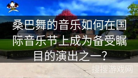 桑巴舞的音乐如何在国际音乐节上成为备受瞩目的演出之一? 桑巴舞的音乐如何在国际音乐节上成为备受瞩目的演出之一?