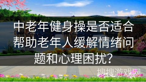 中老年健身操是否适合帮助老年人缓解情绪问题和心理困扰? 中老年健身操是否适合帮助老年人缓解情绪问题和心理困扰?
