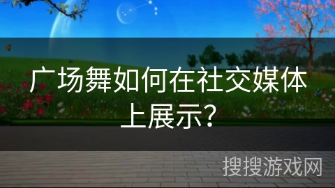 广场舞如何在社交媒体上展示？
