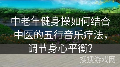 中老年健身操如何结合中医的五行音乐疗法,调节身心平衡? 中老年健身操如何结合中医的五行音乐疗法,调节身心平衡?