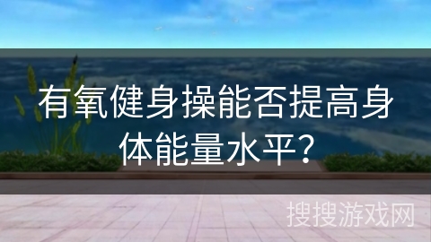 有氧健身操能否提高身体能量水平? 有氧健身操能否提高身体能量水平?