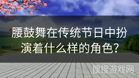 腰鼓舞在传统节日中扮演着什么样的角色? 腰鼓舞在传统节日中扮演着什么样的角色?