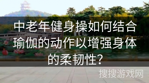 中老年健身操如何结合瑜伽的动作以增强身体的柔韧性？