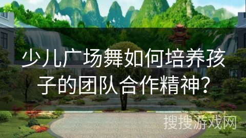 少儿广场舞如何培养孩子的团队合作精神？